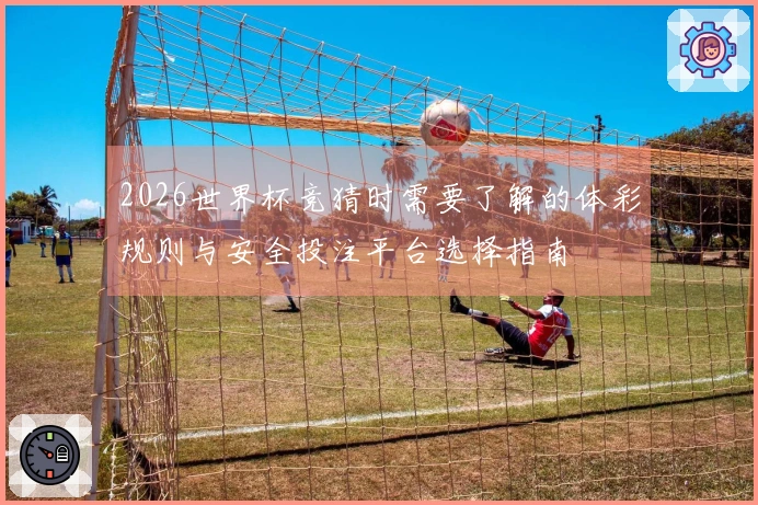 2026世界杯竞猜时需要了解的体彩规则与安全投注平台选择指南